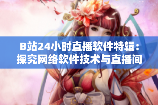 B站24小時直播軟件特輯：探究網(wǎng)絡軟件技術與直播間運營秘訣