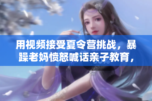 用視頻接受夏令營挑戰(zhàn)，暴躁老媽憤怒喊話親子教育，引發(fā)討論！