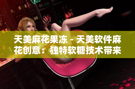 天美麻花果凍 - 天美軟件麻花創(chuàng)意：獨特軟糖技術帶來創(chuàng)新軟件