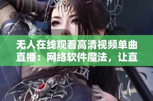 無人在線觀看高清視頻單曲直播：網(wǎng)絡(luò)軟件魔法，讓直播變得有趣又精彩