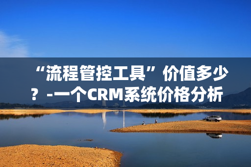 “流程管控工具”價值多少？-一個CRM系統(tǒng)價格分析