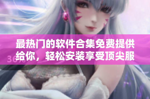 最熱門(mén)的軟件合集免費(fèi)提供給你，輕松安裝享受頂尖服務(wù)