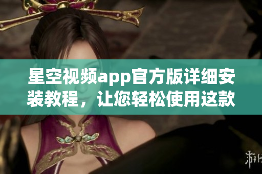 星空視頻app官方版詳細安裝教程，讓您輕松使用這款網(wǎng)絡(luò)軟件