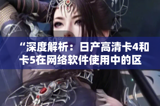 “深度解析：日產(chǎn)高清卡4和卡5在網(wǎng)絡(luò)軟件使用中的區(qū)別”