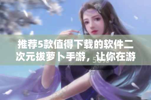 推薦5款值得下載的軟件二次元拔蘿卜手游，讓你在游戲中感受軟件的樂(lè)趣！