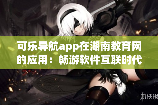 可樂導航app在湖南教育網(wǎng)的應用：暢游軟件互聯(lián)時代