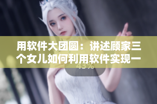 用軟件大團圓：講述顧家三個女兒如何利用軟件實現(xiàn)一鍋燴，享受團圓之樂