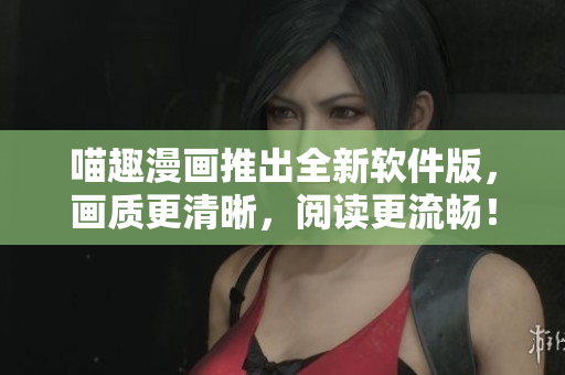 喵趣漫畫(huà)推出全新軟件版，畫(huà)質(zhì)更清晰，閱讀更流暢！