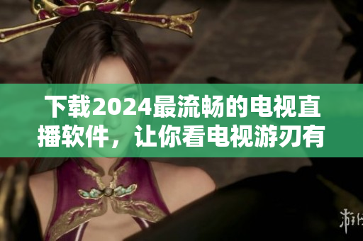 下載2024最流暢的電視直播軟件，讓你看電視游刃有余！