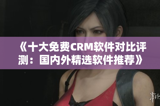 《十大免費CRM軟件對比評測：國內(nèi)外精選軟件推薦》