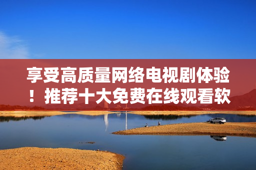 享受高質(zhì)量網(wǎng)絡電視劇體驗！推薦十大免費在線觀看軟件