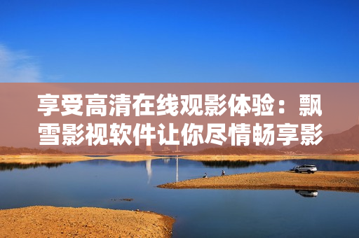 享受高清在線(xiàn)觀影體驗(yàn)：飄雪影視軟件讓你盡情暢享影視大片