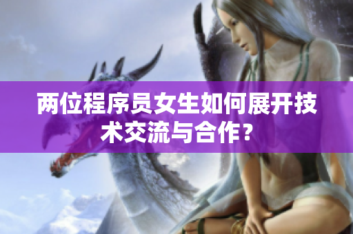 兩位程序員女生如何展開技術(shù)交流與合作？