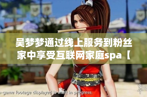 吳夢夢通過線上服務到粉絲家中享受互聯(lián)網(wǎng)家庭spa【網(wǎng)絡軟件】