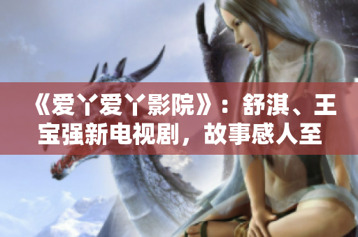 《愛丫愛丫影院》：舒淇、王寶強新電視劇，故事感人至深！