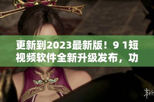 更新到2023最新版！9 1短視頻軟件全新升級發(fā)布，功能更強(qiáng)大！