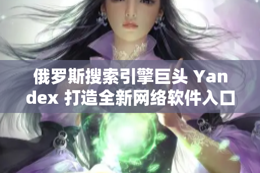 俄羅斯搜索引擎巨頭 Yandex 打造全新網(wǎng)絡(luò)軟件入口