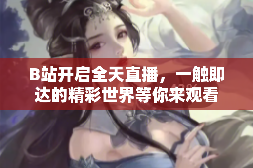 B站開啟全天直播，一觸即達(dá)的精彩世界等你來觀看