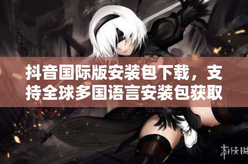 抖音國際版安裝包下載，支持全球多國語言安裝包獲取