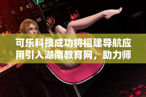 可樂科技成功將福建導(dǎo)航應(yīng)用引入湖南教育網(wǎng)，助力師生暢通無阻