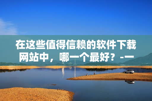 在這些值得信賴的軟件下載網(wǎng)站中，哪一個(gè)最好？-一份軟件愛(ài)好者的終極指南