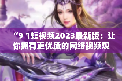 “9 1短視頻2023最新版：讓你擁有更優(yōu)質(zhì)的網(wǎng)絡(luò)視頻觀看體驗”
