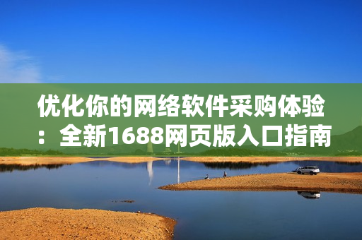 優(yōu)化你的網(wǎng)絡(luò)軟件采購體驗(yàn)：全新1688網(wǎng)頁版入口指南