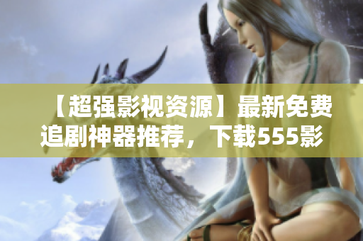 【超強(qiáng)影視資源】最新免費(fèi)追劇神器推薦，下載555影視APP，暢享高清盛宴！