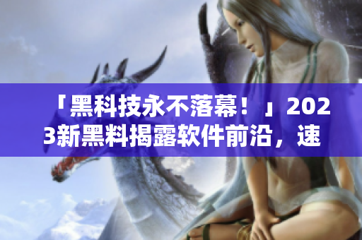 「黑科技永不落幕！」2023新黑料揭露軟件前沿，速來查看！