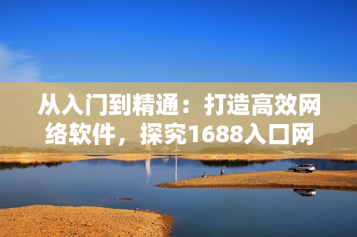 從入門到精通：打造高效網(wǎng)絡(luò)軟件，探究1688入口網(wǎng)頁(yè)版的完美應(yīng)用