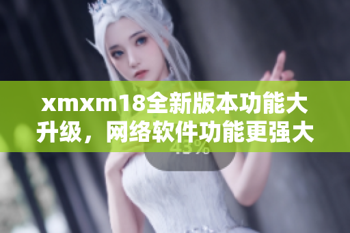 xmxm18全新版本功能大升級，網(wǎng)絡軟件功能更強大