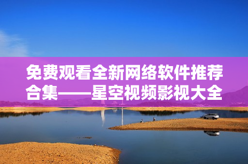 免費(fèi)觀看全新網(wǎng)絡(luò)軟件推薦合集——星空視頻影視大全