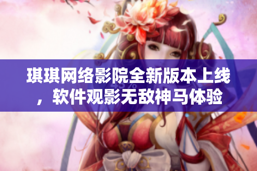 琪琪網(wǎng)絡(luò)影院全新版本上線，軟件觀影無敵神馬體驗(yàn)