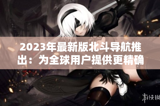 2023年最新版北斗導(dǎo)航推出：為全球用戶提供更精確、更可靠的導(dǎo)航體驗