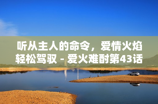 聽從主人的命令，愛情火焰輕松駕馭 - 愛火難酎第43話