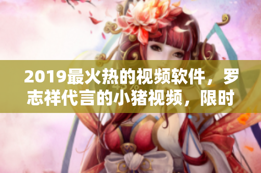 2019最火熱的視頻軟件，羅志祥代言的小豬視頻，限時(shí)優(yōu)惠大揭秘