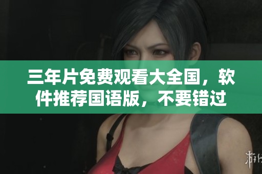 三年片免費觀看大全國，軟件推薦國語版，不要錯過
