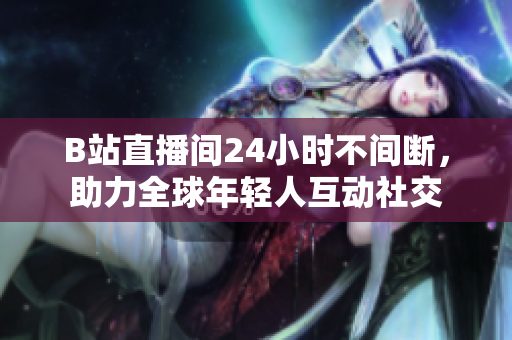 B站直播間24小時不間斷，助力全球年輕人互動社交