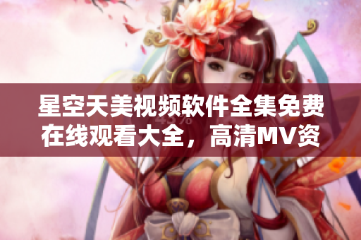 星空天美視頻軟件全集免費(fèi)在線觀看大全，高清MV資源盡在其中