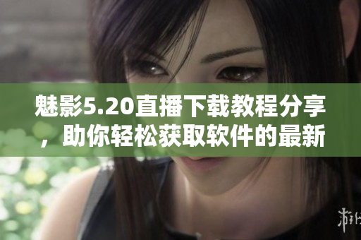 魅影5.20直播下載教程分享，助你輕松獲取軟件的最新版本