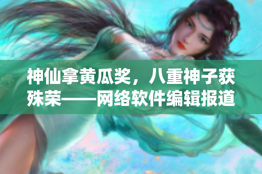 神仙拿黃瓜獎，八重神子獲殊榮——網(wǎng)絡(luò)軟件編輯報(bào)道