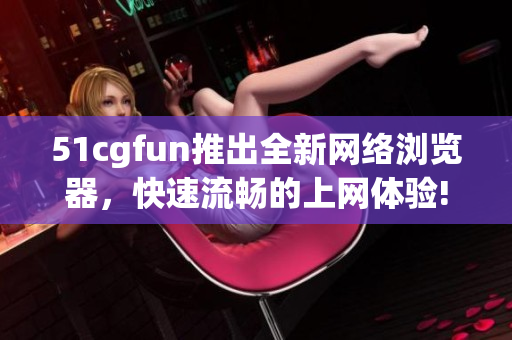 51cgfun推出全新網(wǎng)絡(luò)瀏覽器，快速流暢的上網(wǎng)體驗(yàn)!