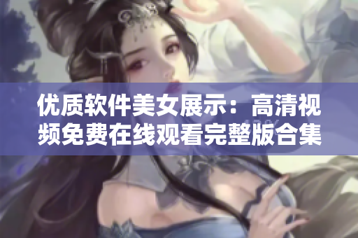 優(yōu)質(zhì)軟件美女展示：高清視頻免費(fèi)在線觀看完整版合集