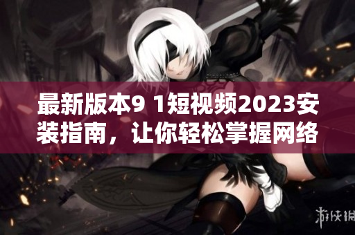 最新版本9 1短視頻2023安裝指南，讓你輕松掌握網(wǎng)絡(luò)軟件技巧
