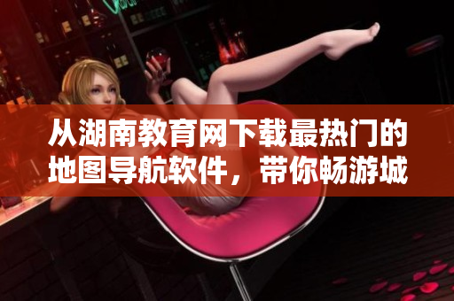 從湖南教育網(wǎng)下載最熱門的地圖導航軟件，帶你暢游城市！