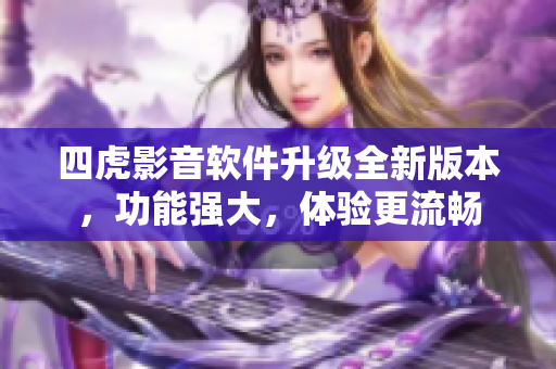 四虎影音軟件升級(jí)全新版本，功能強(qiáng)大，體驗(yàn)更流暢