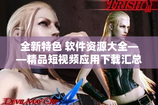 全新特色 軟件資源大全——精品短視頻應(yīng)用下載匯總