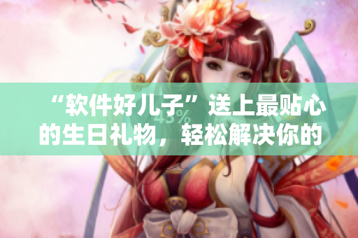 “軟件好兒子”送上最貼心的生日禮物，輕松解決你的電腦煩惱