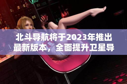 北斗導(dǎo)航將于2023年推出最新版本，全面提升衛(wèi)星導(dǎo)航定位精度