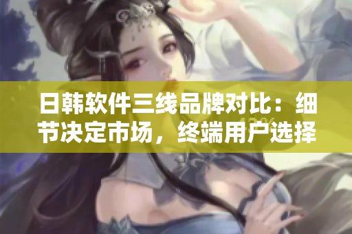 日韓軟件三線品牌對比：細(xì)節(jié)決定市場，終端用戶選擇誰？